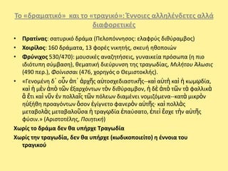 Το «δραματικό» και το «τραγικό»: Ζννοιεσ αλλθλζνδετεσ αλλά
                       διαφορετικζσ
• Πρατίνασ: ςατυρικό δράμα (Ρελοπόννθςοσ: ελαφρφσ δικφραμβοσ)
• Χοιρίλοσ: 160 δράματα, 13 φορζσ νικθτισ, ςκευι θκοποιϊν
• Φρφνιχοσ 530/470): μουςικζσ αναηθτιςεισ, γυναικεία πρόςωπα (θ πιο
  ιδιότυπθ ςφμβαςθ), κεματικι διεφρυνςθ τθσ τραγωδίασ, Μιλιτου Άλωςισ
  (490 περ.), Φοίνιςςαι (476, χορθγόσ ο Θεμιςτοκλισ).
• «Γενομζνθ δ᾽ οὖν ἀπ᾽ ἀρχῆσ αὐτοςχεδιαςτικῆσ--καὶ αὐτὴ καὶ ἡ κωμῳδία,
  καὶ ἡ μὲν ἀπὸ τῶν ἐξαρχόντων τὸν δικφραμβον, ἡ δὲ ἀπὸ τῶν τὰ φαλλικὰ
  ἃ ἔτι καὶ νῦν ἐν πολλαῖσ τῶν πόλεων διαμζνει νομιηόμενα--κατὰ μικρὸν
  θὐξικθ προαγόντων ὅςον ἐγίγνετο φανερὸν αὐτῆσ· καὶ πολλὰσ
  μεταβολὰσ μεταβαλοῦςα ἡ τραγῳδία ἐπαφςατο, ἐπεὶ ἔςχε τὴν αὑτῆσ
  φφςιν.» (Αριςτοτζλθσ, Ποιθτικι)
Χωρίσ το δράμα δεν κα υπιρχε Τραγωδία
Χωρίσ τθν τραγωδία, δεν κα υπιρχε (κωδικοποιείτο) θ ζννοια του
  τραγικοφ
 