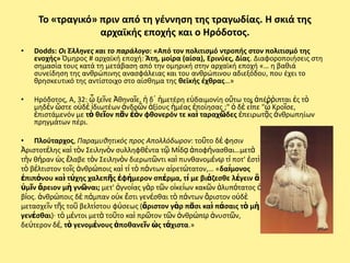 Το «τραγικό» πριν από τθ γζννθςθ τθσ τραγωδίασ. Η ςκιά τθσ
                  αρχαϊκισ εποχισ και ο Ηρόδοτοσ.
•   Dodds: Οι Ζλληνεσ και το παράλογο: «Από τον πολιτιςμό ντροπισ ςτον πολιτιςμό τθσ
    ενοχισ» Πμθροσ # αρχαϊκι εποχι: Άτθ, μοίρα (αίςα), Ερινφεσ, Δίασ. Διαφοροποιιςεισ ςτθ
    ςθμαςία τουσ κατά τθ μετάβαςθ από τθν ομθρικι ςτθν αρχαϊκι εποχι «… θ βακιά
    ςυνείδθςθ τθσ ανκρϊπινθσ αναςφάλειασ και του ανκρϊπινου αδιεξόδου, που ζχει το
    κρθςκευτικό τθσ αντίςτοιχο ςτο αίςκθμα τθσ κεϊκισ ζχκρασ…»

•   Ηρόδοτοσ, Α, 32: ὦ ξεῖνε Ἀκθναῖε, ἡ δ᾽ ἡμετζρθ εὐδαιμονίθ οὕτω τοι ἀπζῤῥιπται ἐσ τὸ
    μθδὲν ὥςτε οὐδὲ ἰδιωτζων ἀνδρῶν ἀξίουσ ἡμζασ ἐποίθςασ ;" ὁ δὲ εἶπε "ὦ Κροῖςε,
    ἐπιςτάμενόν με τὸ κεῖον πᾶν ἐὸν φκονερόν τε καὶ ταραχῶδεσ ἐπειρωτᾷσ ἀνκρωπθίων
    πρθγμάτων πζρι.

• Πλοφταρχοσ, Παραμυκθτικόσ προσ Απολλόδωρον: τοῦτο δέ φθςιν
Ἀριςτοτέλθσ καὶ τὸν Σειλθνὸν ςυλλθφκέντα τῷ Μίδᾳ ἀποφήναςκαι…μετὰ
τὴν κήραν ὡσ ἔλαβε τὸν Σειλθνὸν διερωτῶντι καὶ πυνκανομένῳ τί ποτ' ἐςτὶ
τὸ βέλτιςτον τοῖσ ἀνκρώποισ καὶ τί τὸ πάντων αἱρετώτατον,… «δαίμονοσ
ἐπιπόνου καὶ τύχθσ χαλεπῆσ ἐφήμερον ςπέρμα, τί με βιάηεςκε λέγειν ἃ
ὑμῖν ἄρειον μὴ γνῶναι; μετ' ἀγνοίασ γὰρ τῶν οἰκείων κακῶν ἀλυπότατοσ ὁ
βίοσ. ἀνκρώποισ δὲ πάμπαν οὐκ ἔςτι γενέςκαι τὸ πάντων ἄριςτον οὐδὲ
μεταςχεῖν τῆσ τοῦ βελτίςτου φύςεωσ (ἄριςτον γὰρ πᾶςι καὶ πάςαισ τὸ μὴ
γενέςκαι)· τὸ μέντοι μετὰ τοῦτο καὶ πρῶτον τῶν ἀνκρώπῳ ἀνυςτῶν,
δεύτερον δέ, τὸ γενομένουσ ἀποκανεῖν ὡσ τάχιςτα.»
 