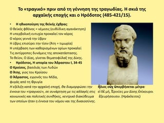 Το «τραγικό» πριν από τθ γζννθςθ τθσ τραγωδίασ. Η ςκιά τθσ
            αρχαϊκισ εποχισ και ο Ηρόδοτοσ (485-421/15).
• Η θκικοποίθςθ τθσ κεϊκισ ζχκρασ:
Ο κεϊκόσ φκόνοσ = νζμεςισ (ευκφδικθ αγανάκτθςθ)
Η υπερβολικι ευτυχία προκαλεί τον κόροσ
Ο κόροσ γεννά τθν φβριν
Η φβρισ επιςφρει τθν τίςιν (Άτθ = τιμωρία)
Η υπζρβαςθ των κακοριςμζνων ορίων προκαλεί
Τισ αντίρροπεσ δυνάμεισ τθσ αποκατάςταςθσ.
Το κείον, Ο Δίασ, γίνεται κεματοφφλαξ τθσ Δίκθσ.
• Ηρόδοτοσ, Η ιςτορία του Άδραςτου Ι, 34-45
Ο Κροίςοσ, βαςιλιάσ των Λυδϊν
Ο Άτθσ, γιοσ του Κροίςου
Ο Άδραςτοσ, εγγονόσ του Μίδα,                                  485 - 421/415
φυγάσ από τθ Φρυγία                                               485-421/15
Η εξζλιξθ κατά τθν αρχαϊκι εποχι, κα διαμορφϊςει τθν    ἥλιοσ οὐχ ὑπερβιςεται μζτρα·
ζννοια του «τραγικοφ», ςε ςυνάρτθςθ με τισ αλλαγζσ ςτισ εἰ δὲ μι, Ἐρινφεσ μιν Δίκθσ ἐπίκουροι
κοινωνικζσ και πολιτικζσ ςυνκικεσ, κεντρικό διακφβευμα ἐξευριςουςιν. (Ηράκλειτοσ)
των οποίων ιταν θ ζννοια του νόμου και τθσ δικαιοςφνθσ.
 
