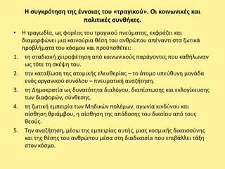 Η ςυγκρότθςθ τθσ ζννοιασ του «τραγικοφ». Οι κοινωνικζσ και
                      πολιτικζσ ςυνκικεσ.
• Η τραγωδία, ωσ φορζασ του τραγικοφ πνεφματοσ, εκφράηει και
   διαμορφϊνει μια καινοφρια κζςθ του ανκρϊπου απζναντι ςτα ηωτικά
   προβλιματα του κόςμου και προχποκζτει:
1. τθ ςταδιακι χειραφζτθςθ από κοινωνικοφσ παράγοντεσ που κακιλωναν
    ωσ τότε τθ ςκζψθ του.
2. τθν καταξίωςθ τθσ ατομικισ ελευκερίασ – το άτομο υπεφκυνθ μονάδα
    ενόσ οργανικοφ ςυνόλου – πνευματικι αναηιτθςθ.
3. τθ Δθμοκρατία ωσ δυνατότθτα διαλόγου, διαπίςτωςθσ και εκλογίκευςθσ
    των διαφορϊν, ςφνκεςθσ.
4. τθ ηωτικι εμπειρία των Μθδικϊν πολζμων: αγωνία κινδφνου και
    αίςκθςθ κριάμβου, θ αίςκθςθ τθσ απόδοςθσ του δικαίου από τουσ
    κεοφσ.
5. Τθν αναηιτθςθ, μζςω τθσ εμπειρίασ αυτισ, μιασ κοςμικισ δικαιοςφνθσ
    και τθσ κζςθσ του ανκρϊπου μζςα ςτθ διαδικαςία που επιβάλλει τάξθ
    ςτον κόςμο.
 