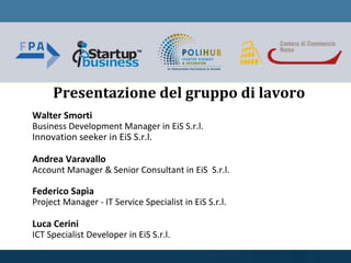 Walter Smorti
Business Development Manager in EiS S.r.l.
Innovation seeker in EiS S.r.l.
Andrea Varavallo
Account Manager & Senior Consultant in EiS S.r.l.
Federico Sapìa
Project Manager - IT Service Specialist in EiS S.r.l.
Luca Cerini
ICT Specialist Developer in EiS S.r.l.
Presentazione del gruppo di lavoro
 