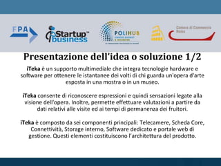 iTeka è un supporto multimediale che integra tecnologie hardware e
software per ottenere le istantanee dei volti di chi guarda un'opera d'arte
esposta in una mostra o in un museo.
iTeka consente di riconoscere espressioni e quindi sensazioni legate alla
visione dell'opera. Inoltre, permette effettuare valutazioni a partire da
dati relativi alle visite ed ai tempi di permanenza dei fruitori.
iTeka è composto da sei componenti principali: Telecamere, Scheda Core,
Connettività, Storage interno, Software dedicato e portale web di
gestione. Questi elementi costituiscono l’architettura del prodotto.
Presentazione dell’idea o soluzione 1/2
 