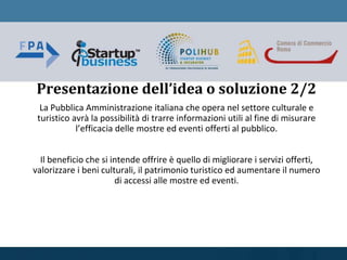 La Pubblica Amministrazione italiana che opera nel settore culturale e
turistico avrà la possibilità di trarre informazioni utili al fine di misurare
l’efficacia delle mostre ed eventi offerti al pubblico.
Il beneficio che si intende offrire è quello di migliorare i servizi offerti,
valorizzare i beni culturali, il patrimonio turistico ed aumentare il numero
di accessi alle mostre ed eventi.
Presentazione dell’idea o soluzione 2/2
 