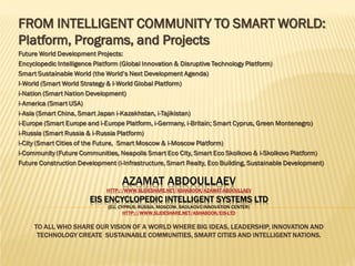 FROM INTELLIGENT COMMUNITY TO SMART WORLD:
Platform, Programs, and Projects
Future World Development Projects:
Encyclopedic Intelligence Platform (Global Innovation & Disruptive Technology Platform)
Smart Sustainable World (the World’s Next Development Agenda)
I-World (Smart World Strategy & I-World Global Platform)
i-Nation (Smart Nation Development)
i-America (Smart USA)
i-Asia (Smart China, Smart Japan i-Kazakhstan, i-Tajikistan)
i-Europe (Smart Europe and i-Europe Platform, i-Germany, i-Britain; Smart Cyprus, Green Montenegro)
i-Russia (Smart Russia & i-Russia Platform)
i-City (Smart Cities of the Future, Smart Moscow & i-Moscow Platform)
i-Community (Future Communities, Neapolis Smart Eco City, Smart Eco Skolkovo & i-Skolkovo Platform)
Future Construction Development (i-Infrastructure, Smart Realty, Eco Building, Sustainable Development)

AZAMAT ABDOULLAEV

HTTP://WWW.SLIDESHARE.NET/ASHABOOK/AZAMAT-ABDOULLAEV

EIS ENCYCLOPEDIC INTELLIGENT SYSTEMS LTD
(EU, CYPRUS; RUSSIA, MOSCOW, SKOLKOVO INNOVATION CENTER)
HTTP://WWW.SLIDESHARE.NET/ASHABOOK/EIS-LTD

TO ALL WHO SHARE OUR VISION OF A WORLD WHERE BIG IDEAS, LEADERSHIP, INNOVATION AND
TECHNOLOGY CREATE SUSTAINABLE COMMUNITIES, SMART CITIES AND INTELLIGENT NATIONS.

 