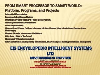 EIS ENCYCLOPEDIC INTELLIGENT SYSTEMS
LTD
SMART BUSINESS OF THE FUTURE
(EU, CYPRUS; RUSSIA, MOSCOW)
HTTP://WWW.SLIDESHARE.NET/ASHABOOK/EIS-LTD
DR AZAMAT ABDOULLAEV
HTTP://EN.WIKIPEDIA.ORG/WIKI/AZAMAT_ABDOULLAEV
HTTPS://EN.WIKIPEDIA.ORG/WIKI/EIS_INTELLIGENT_SYSTEMS_LTD
FROM SMART PROCESSOR TO SMART WORLD:
Platform, Programs, and Projects
Future World Technologies:
Encyclopedic Intelligence Platform
I-World (Smart World Strategy & I-World Global Platform)
i-Nation (Smart Nation Development)
i-America (Smart USA)
i-Europe (Smart Europe Platform, i-Germany, i-Britain, i-France, i-Italy, i-Spain; Smart Cyprus, Green
Montenegro)
i-Eurasia (i-Russia, i-Kazakhstan, i-Tajikistan)
i-City (Smart Cities of the Future)
i-Community (Future Communities)
Future Construction Development (i-Infrastructure, Smart Realty, Eco Building, Sustainable Development)
 