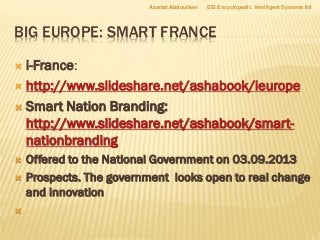 BIG EUROPE: SMART FRANCE
 i-France:
 http://www.slideshare.net/ashabook/ieurope
 Smart Nation Branding:
http://www.slideshare.net/ashabook/smart-
nationbranding
 Offered to the National Government on 03.09.2013
 Prospects. The government looks open to real change
and innovation

Azamat Abdoullaev EIS Encyclopedic Intelligent Systems ltd
 