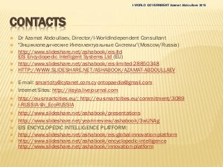 CONTACTS
 Dr Azamat Abdoullaev, Director/I-WorldIndependent Consultant
 "Энциклопедические Интеллектуальные Системы“(Moscow/Russia)
 http://www.slideshare.net/ashabook/eis-ltd
EIS Encyclopedic Intelligent Systems Ltd (EU)
 http://www.slideshare.net/ashabook/eis-limited-28850348
 HTTP://WWW.SLIDESHARE.NET/ASHABOOK/AZAMAT-ABDOULLAEV
 E-mail: smartcity@cytanet.com.cy ontopaedia@gmail.com
 Internet Sites: http://iiisyla.livejournal.com
 http://eu-smartcities.eu/; http://eu-smartcities.eu/commitment/3089
 i-RUSSIA @i_EcoRUSSIA
 http://www.slideshare.net/ashabook/presentations
 http://www.slideshare.net/yearinreview/ashabook/3wUNAg
 EIS ENCYCLOPEDIC INTELLIGENCE PLATFORM:
 http://www.slideshare.net/ashabook/eis-global-innovation-platform
 http://www.slideshare.net/ashabook/encyclopedic-intelligence
http://www.slideshare.net/ashabook/innovation-platform
I-WORLD GOVERNMENT Azamat Abdoullaev 2015
 
