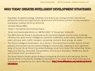 WHO TODAY CREATES INTELLIGENT DEVELOPMENT STRATEGIES
 Nowadays, the global strategy, initiatives, and actions are coming not from international
political structures and organizations, government’s think tanks, but from the few innovative
businesses, building the Future World as:
I. Smarter Planet (IBM),
II. Smart + Connected Communities (Cisco)
III. Smart and Sustainable World, or I-WORLD (SEC “X” Consortium & EIS LTD)
 The IBM’s Smarter Planet is envisioned as the world with digitally smarter cities, buildings,
infrastructure, government, intelligence, education, healthcare, public safety, telecom, banking,
retail, stimulus, work, traffic, transport, computing, products, food, energy, oil, water.
 The Cisco's Intelligent Urbanization, a.k.a. Smart + Connected Communities, aims to convert
physical communities into connected (intelligent) communities, targeting at such significant
areas of human life as: Smart Connected Buildings, Smart Grid, Smart Connected Real Estate,
Safety and Security, Connected Transportation, Environment, Education, Healthcare, Sports
and Entertainment, and Government.
 The Smart World’s holistic global strategy is integrating the future world scenarios, like the
Smarter World or the World’s Intelligent Urbanization, in the single Smart World Development
Framework, as specified in the I-World Manifesto. http://www.slideshare.net/ashabook/iworld-
25498222
Azamat Abdoullaev EIS Encyclopedic Intelligent Systems ltd
 