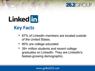  67% of LinkedIn members are located outside
of the United States.
 80% are college educated
 39+ million students and recent college
graduates on LinkedIn. They are LinkedIn's
fastest-growing demographic.
Key Facts
 