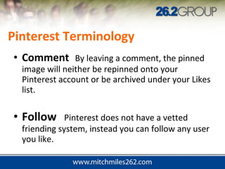 • Comment By leaving a comment, the pinned
image will neither be repinned onto your
Pinterest account or be archived under your Likes
list.
• Follow Pinterest does not have a vetted
friending system, instead you can follow any user
you like.
Pinterest Terminology
 