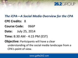 The iCPA—A Social Media Overview for the CPA
CPE Credits: 8
Course Code: 066P
Date: July 25, 2014
Time: 8:30 AM - 4:15 PM (EST)
Objective: Participants will have a clear
understanding of the social media landscape from a
CPA's point of view.
 