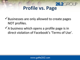 JUMP IN
Profile vs. Page
Businesses are only allowed to create pages
NOT profiles.
A business which opens a profile page is in
direct violation of Facebook’s ‘Terms of Use’.
 
