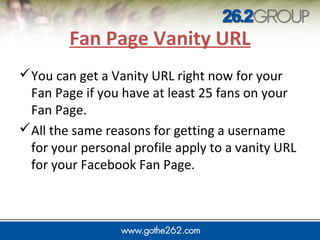 JUMP IN
Fan Page Vanity URL
You can get a Vanity URL right now for your
Fan Page if you have at least 25 fans on your
Fan Page.
All the same reasons for getting a username
for your personal profile apply to a vanity URL
for your Facebook Fan Page.
 