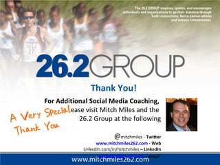 For Additional Social Media Coaching,
please visit Mitch Miles and the
26.2 Group at the following
@mitchmiles - Twitter
www.mitchmiles262.com - Web
LinkedIn.com/in/mitchmiles – LinkedIn
gothe262@gmail.com - email
Thank You!
 