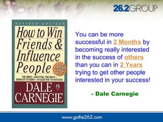 You can be more
successful in 2 Months by
becoming really interested
in the success of others
than you can in 2 Years
trying to get other people
interested in your success!
- Dale Carnegie
 
