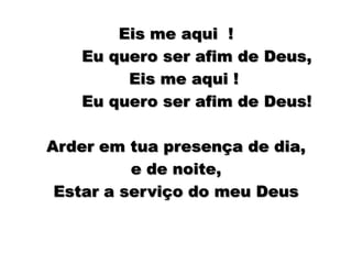 Eis me aqui  ! Eu quero ser afim de Deus, Eis me aqui !          Eu quero ser afim de Deus!Arder em tua presença de dia, ede noite,   Estar a serviço do meu Deus 