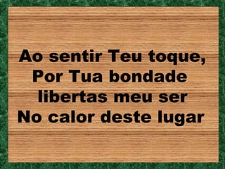 Ao sentir Teu toque,
 Por Tua bondade
  libertas meu ser
No calor deste lugar
 
