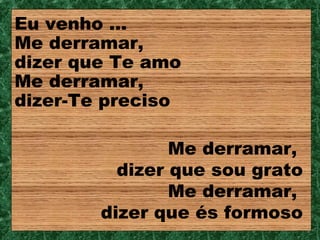 Eu venho ...
Me derramar,
dizer que Te amo
Me derramar,
dizer-Te preciso

                Me derramar,
          dizer que sou grato
                Me derramar,
        dizer que és formoso
 