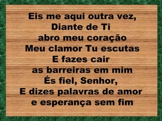 Eis me aqui outra vez,
       Diante de Ti
    abro meu coração
 Meu clamor Tu escutas
       E fazes cair
   as barreiras em mim
     És fiel, Senhor,
E dizes palavras de amor
  e esperança sem fim
 