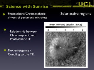 Science with Sunrise Solar active regions  Relationship between Chromospheric and Photospheric EF Photospheric/Chromospheric drivers of penumbral microjets Flux emergence - Coupling to the TR 