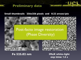 Fe 525.02 nm FOV 7”x 7” Small thumbnails  256x256 pixels  and  0.22 arcsec/pix FOV 50”x 50” IMaX white-light Preliminary data exp time:  1 .5 s Post-facto image restoration  (Phase Diversity) 