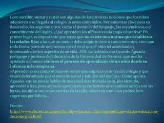 Leer, escribir, sumar y restar son algunas de las primeras nociones que los niños
adquieren a su llegada al colegio. A estos contenidos, herramientas clave para su
desarrollo, les seguirán otros, como el dominio del lenguaje, las matemáticas o el
conocimiento del inglés. ¿Qué aprenden los niños en cada etapa educativa? En
primer lugar, es importante que sepas que no existe una norma que establezca
las edades fijas a las que un menor debe adquirir ciertos conocimientos, sino que
todo forma parte de un proceso social en el que el niño irá asimilando y
dominando ciertos aspectos de su vida. ABC ha hablado con Gerardo Aguado,
pedagogo y profesor de Educación de la Universidad de Navarra, que nos ha
ayudado a conocer cómo es el proceso de aprendizaje de un niño desde su
infancia más temprana.
«Aprender es un comportamiento social que empieza ya antes del colegio y que
estará determinado por el entorno social y familiar del menor». Como apunta
Aguado, «no se puede hablar de una edad determinada para, por ejemplo,
aprender a leer, pues antes de aprenderlo ya ha habido una familiarización con las
letras, los niños ven cosas escritas en la calle, observan como sus padres leen,
cogen sus periódicos...
Fuente:
http://www.abc.es/20120905/familia-educacion/abci-aprendizaje-etapas-educacion-
201209031121.html
 