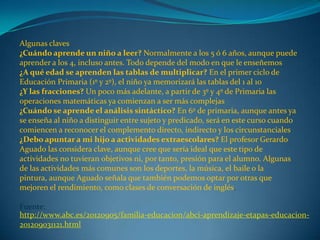 Algunas claves
¿Cuándo aprende un niño a leer? Normalmente a los 5 ó 6 años, aunque puede
aprender a los 4, incluso antes. Todo depende del modo en que le enseñemos
¿A qué edad se aprenden las tablas de multiplicar? En el primer ciclo de
Educación Primaria (1º y 2º), el niño ya memorizará las tablas del 1 al 10
¿Y las fracciones? Un poco más adelante, a partir de 3º y 4º de Primaria las
operaciones matemáticas ya comienzan a ser más complejas
¿Cuándo se aprende el análisis sintáctico? En 6º de primaria, aunque antes ya
se enseña al niño a distinguir entre sujeto y predicado, será en este curso cuando
comiencen a reconocer el complemento directo, indirecto y los circunstanciales
¿Debo apuntar a mi hijo a actividades extraescolares? El profesor Gerardo
Aguado las considera clave, aunque cree que sería ideal que este tipo de
actividades no tuvieran objetivos ni, por tanto, presión para el alumno. Algunas
de las actividades más comunes son los deportes, la música, el baile o la
pintura, aunque Aguado señala que también podemos optar por otras que
mejoren el rendimiento, como clases de conversación de inglés.
Fuente:
http://www.abc.es/20120905/familia-educacion/abci-aprendizaje-etapas-educacion-
201209031121.html
 