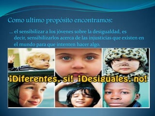 Como ultimo propósito encontramos:
… el sensibilizar a los jóvenes sobre la desigualdad, es
decir, sensibilizarlos acerca de las injusticias que existen en
el mundo para que intenten hacer algo.
 