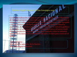 La reindustrialización del país es un orgullo nacional. Aquí el Ministerio
de Industria propone un recorrido por algunos de los sectores que hoy se
expanden por todas las provincias y generan trabajo local, valor agregado
y arraigo territorial. Desde la producción de acero hasta la industria
automotriz, de la producción de celulosa y madera a la industria gráfica y
de muebles; el software y el hardware, la petroquímica y el sector textil.
Procesos productivos para ver y tocar, para entender cómo la industria
nacional es la esencia del crecimiento del país y la clave para construir el
futuro.
Pabellón Orgullo Nacional: El Plan Estratégico 2020
Links externos:
Ministerio de industria de la Nación.
Plan Estratégico Industrial.
 