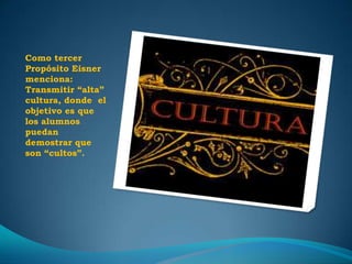 Como tercer
Propósito Eisner
menciona:
Transmitir “alta”
cultura, donde el
objetivo es que
los alumnos
puedan
demostrar que
son “cultos”.
 