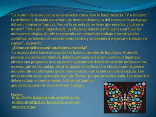 "La misión de la escuela ya no es enseñar cosas. Eso lo hace mejor la TV o Internet."
La definición, llamada a suscitar una fuerte polémica, es del reconocido pedagogo
italiano Francesco Tonucci. Pero si la escuela ya no tiene que enseñar, ¿cuál es su
misión? "Debe ser el lugar donde los chicos aprendan a manejar y usar bien las
nuevas tecnologías, donde se transmita un método de trabajo e investigación
científica, se fomente el conocimiento crítico y se aprenda a cooperar y trabajar en
equipo", responde.
-¿Cómo concibe usted una buena escuela?
-La escuela debe hacerse cargo de las bases culturales de los chicos. Antes de
ponerse a enseñar contenidos, debería pensarse a sí misma como un lugar que
ofrezca una propuesta rica: un espacio placentero donde se escuche música en los
recreos, que esté inundado de arte; donde se les lean a los chicos durante quince
minutos libros cultos para que tomen contacto con la emoción de la lectura. Los
niños no son sacos vacíos que hay que "llenar" porque no saben nada. Los maestros
deben valorar el conocimiento, la historia familiar
que cada pequeño de seis años trae consigo.
Fuente:
http://www.lanacion.com.ar/1085047-la-
mision-principal-de-la-escuela-ya-no-es-
ensenar-cosas
 