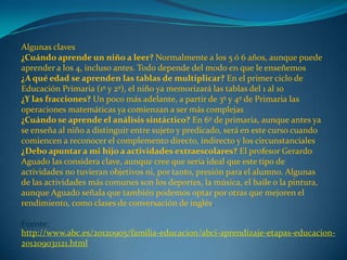 Algunas claves
¿Cuándo aprende un niño a leer? Normalmente a los 5 ó 6 años, aunque puede
aprender a los 4, incluso antes. Todo depende del modo en que le enseñemos
¿A qué edad se aprenden las tablas de multiplicar? En el primer ciclo de
Educación Primaria (1º y 2º), el niño ya memorizará las tablas del 1 al 10
¿Y las fracciones? Un poco más adelante, a partir de 3º y 4º de Primaria las
operaciones matemáticas ya comienzan a ser más complejas
¿Cuándo se aprende el análisis sintáctico? En 6º de primaria, aunque antes ya
se enseña al niño a distinguir entre sujeto y predicado, será en este curso cuando
comiencen a reconocer el complemento directo, indirecto y los circunstanciales
¿Debo apuntar a mi hijo a actividades extraescolares? El profesor Gerardo
Aguado las considera clave, aunque cree que sería ideal que este tipo de
actividades no tuvieran objetivos ni, por tanto, presión para el alumno. Algunas
de las actividades más comunes son los deportes, la música, el baile o la pintura,
aunque Aguado señala que también podemos optar por otras que mejoren el
rendimiento, como clases de conversación de inglés.
Fuente:
http://www.abc.es/20120905/familia-educacion/abci-aprendizaje-etapas-educacion-
201209031121.html
 