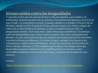 Jóvenes unidos contra las desigualdades
A menudo se dice que los jóvenes de hoy en día son egoístas y poco dados a la
solidaridad. Quienes piensan así no conocen a los jóvenes que aparecen en la foto de
aquí al lado. La instantánea se tomó el pasado sábado en el colegio Virxe da Cela de
Monfero, donde la ONG Fundación Entre culturas reunió a los veinte colegios de
Galicia de su Red Solidaria de Jóvenes. ¿Cuál es el objetivo de esta red?, se
preguntarán ustedes. Pues nada más y nada menos que sensibilizar a los jóvenes
sobre las desigualdades que existen entre los países más ricos y más pobres del
planeta. «Lo que intentamos es que los chavales que forman parte de la red tomen
conciencia de estos problemas y, al mismo tiempo, contagien ese interés a sus
compañeros», explica Sandra Rodríguez, técnico de educación de la Fundación
Entre culturas. Además, la ONG también aporta ideas a los colegios para que
desarrollen proyectos solidarios y de sensibilización en su entorno, como
mercadillos solidarios, sesiones de vídeo-foros, campañas de recogida de ropa,
etcétera.
Fuente:
http://www.lavozdegalicia.es/ferrol/2011/12/01/0003_201112F1C12991.htm
 