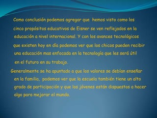 Como conclusión podemos agregar que hemos visto como los
cinco propósitos educativos de Eisner se ven reflejados en la
educación a nivel internacional. Y con los avances tecnológicos
que existen hoy en día podemos ver que los chicos pueden recibir
una educación mas enfocada en la tecnología que les será útil
en el futuro en su trabajo.
Generalmente se ha apuntado a que los valores se debían enseñar
en la familia, podemos ver que la escuela también tiene un alto
grado de participación y que los jóvenes están dispuestos a hacer
algo para mejorar el mundo.
 