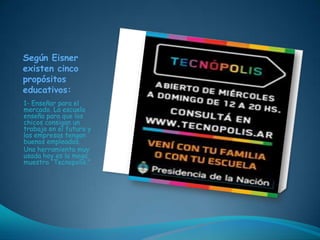 Según Eisner
existen cinco
propósitos
educativos:
1- Enseñar para el
mercado. La escuela
enseña para que los
chicos consigan un
trabajo en el futuro y
las empresas tengan
buenos empleados.
Una herramienta muy
usada hoy es la mega
muestra “Tecnopolis.”
 