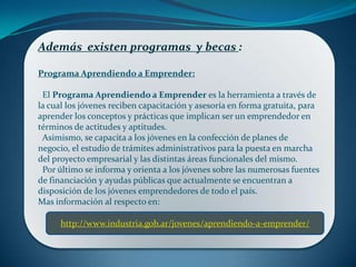 Además existen programas y becas :
Programa Aprendiendo a Emprender:
El Programa Aprendiendo a Emprender es la herramienta a través de
la cual los jóvenes reciben capacitación y asesoría en forma gratuita, para
aprender los conceptos y prácticas que implican ser un emprendedor en
términos de actitudes y aptitudes.
Asimismo, se capacita a los jóvenes en la confección de planes de
negocio, el estudio de trámites administrativos para la puesta en marcha
del proyecto empresarial y las distintas áreas funcionales del mismo.
Por último se informa y orienta a los jóvenes sobre las numerosas fuentes
de financiación y ayudas públicas que actualmente se encuentran a
disposición de los jóvenes emprendedores de todo el país.
Mas información al respecto en:
http://www.industria.gob.ar/jovenes/aprendiendo-a-emprender/
 