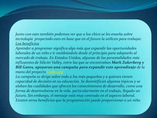 Junto con esto también podemos ver que a los chico se les enseña sobre
tecnología proyectado esto en base que en el futuro la utilicen para trabajar.
Los beneficios
Aprender a programar significa algo más que expandir las oportunidades
laborales de un niño e ir moldeándolo desde el principio para adaptarlo al
mercado de trabajo. En Estados Unidos, algunas de las personalidades más
influyentes de Silicón Valley, entre las que se encontraban Mark Zukerberg y
Bill Gates, apoyaron una campaña para expandir este aprendizaje de la
mano del proyecto Code.org.
La campaña se dirige sobre todo a los más pequeños y a quienes tienen
capacidad de decisión en su educación. Se desmitifican algunos tópicos y se
alaban las cualidades que ofrecen los conocimientos de desarrollo, como una
forma de desenvolverse en la vida, particularmente en el trabajo, llegado un
futuro. Sin embargo, el mensaje está muy centrado en el aspecto laboral.
Existen otros beneficios que la programación puede proporcionar a un niño.
 