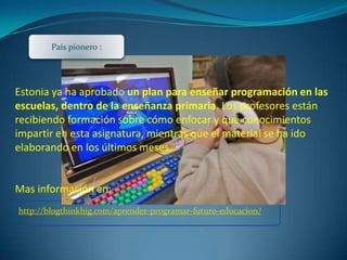 http://blogthinkbig.com/aprender-programar-futuro-educacion/
Estonia ya ha aprobado un plan para enseñar programación en las
escuelas, dentro de la enseñanza primaria. Los profesores están
recibiendo formación sobre cómo enfocar y qué conocimientos
impartir en esta asignatura, mientras que el material se ha ido
elaborando en los últimos meses.
Mas información en:
País pionero :
 