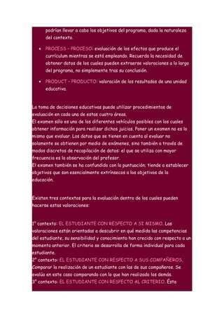 podrían llevar a cabo los objetivos del programa, dada la naturaleza
       del contexto.

   •   PROCESS – PROCESO: evaluación de los efectos que produce el
       currículum mientras se está empleando. Recuerda la necesidad de
       obtener datos de los cuales pueden extraerse valoraciones a lo largo
       del programa, no simplemente tras su conclusión.

   •   PRODUCT – PRODUCTO: valoración de los resultados de una unidad
       educativa.



La toma de decisiones educativas puede utilizar procedimientos de
evaluación en cada una de estas cuatro áreas.
El examen sólo es uno de los diferentes vehículos posibles con los cuales
obtener información para realizar dichos juicios. Poner un examen no es lo
mismo que evaluar. Los datos que se tienen en cuenta al evaluar no
solamente se obtienen por medio de exámenes, sino también a través de
modos discretos de recopilación de datos: el que se utiliza con mayor
frecuencia es la observación del profesor.
El examen también se ha confundido con la puntuación; tiende a establecer
objetivos que son esencialmente extrínsecos a los objetivos de la
educación.



Existen tres contextos para la evaluación dentro de los cuales pueden
hacerse estas valoraciones:



1° contexto: EL ESTUDIANTE CON RESPECTO A SI MISMO. Las
valoraciones están orientadas a descubrir en qué medida las competencias
del estudiante, su sensibilidad y conocimiento han crecido con respecto a un
momento anterior. El criterio se desarrolla de forma individual para cada
estudiante.
2° contexto: EL ESTUDIANTE CON RESPECTO A SUS COMPAÑEROS.
Comparar la realización de un estudiante con las de sus compañeros. Se
evalúa en este caso comparando con lo que han realizado los demás.
3° contexto: EL ESTUDIANTE CON RESPECTO AL CRITERIO. Ésta
 