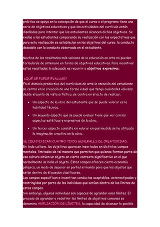 práctica se apoya en la concepción de que el curso o el programa tiene una
serie de objetivos educativos y que las actividades del currículo están
diseñadas para intentar que los estudiantes alcancen dichos objetivos. Se
evalúa a los estudiantes comparando su realización con las expectativas que
para esta realización se establecían en los objetivos del curso, la conducta
deseable con la conducta observada en el estudiante.


Muchos de los resultados más valiosos de la educación en arte no pueden
formularse de antemano en forma de objetivos educativos. Para incentivar
estos resultados lo adecuado es recurrir a objetivos expresivos.


¿QUÉ SE PUEDE EVALUAR?
En el dominio productivo del currículum de arte la atención del estudiante
se centra en la creación de una forma visual que tenga cualidades valiosas
desde el punto de vista artístico, se centra en el acto de realizar.

   •   Un aspecto de la obra del estudiante que se puede valorar es la
       habilidad técnica.

   •   Un segundo aspecto que se puede evaluar tiene que ver con los
       aspectos estéticos y expresivos de la obra.

   •   Un tercer aspecto consiste en valorar en qué medida se ha utilizado
       la imaginación creativa en la obra.

SE IDENTIFICAN CUATRO TIPOS GENERALES DE CREATIVIDAD.
En toda cultura, los objetivos aparecen insertados en distintos campos
mentales, limitados de tal manera que permiten que quienes forman parte de
esa cultura sitúen un objeto en cierto contexto significativo en el que
normalmente se halla el objeto. Estos campos ofrecen cierta economía
psíquica, un modo de separar en partes el mundo para que los objetos que
están dentro de él puedan clasificarse.
Los campos especifican e incentivan conductas aceptables, estereotipadas y
restringidas por parte de los individuos que actúan dentro de los límites de
estos campos.
Sin embargo, algunos individuos son capaces de agrandar esos límites. El
proceso de agrandar o redefinir los límites de objetivos comunes se
denomina AMPLIACIÓN DE LÍMITES, la capacidad de alcanzar lo posible
 
