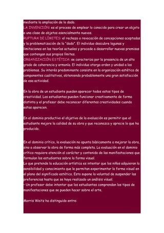 mediante la ampliación de lo dado.
LA INVENCIÓN: es el proceso de emplear lo conocido para crear un objeto
o una clase de objetos esencialmente nuevos.
RUPTURA DE LÍMITES: el rechazo o revocación de concepciones aceptadas
y la problematización de lo “dado”. El individuo descubre lagunas y
limitaciones en las teorías actuales y procede a desarrollar nuevas premisas
que contengan sus propios límites.
ORGANIZACIÓN ESTÉTICA: se caracteriza por la presencia de un alto
grado de coherencia y armonía. El individuo otorga orden y unidad a los
problemas. Su interés predominante consiste en la organización estética de
componentes cualitativos, obteniendo probablemente una gran satisfacción
de esa actividad.


En la obra de un estudiante pueden aparecer todos estos tipos de
creatividad. Los estudiantes pueden funcionar creativamente de forma
distinta y el profesor debe reconocer diferentes creatividades cuando
estas aparecen.


En el dominio productivo el objetivo de la evaluación es permitir que el
estudiante mejore la calidad de su obra y que reconozca y aprecie lo que ha
producido.



En el dominio crítico, la evaluación no apunta básicamente a mejorar la obra,
sino a observar la obra de forma más completa. La evaluación en el dominio
crítico requiere atención al carácter y contenido de las manifestaciones que
formulan los estudiantes sobre la forma visual.
Lo que pretende la educación artística es intentar que los niños adquieran la
sensibilidad y conocimiento que le permitan experimentar la forma visual en
el plano del significado estético. Esto supone la voluntad de suspender las
preferencias hasta que se haya realizado un análisis visual.
• Un profesor debe intentar que los estudiantes comprendan los tipos de
manifestaciones que se pueden hacer sobre el arte.


Morris Weitz ha distinguido entre:
 