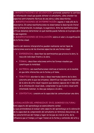 1. MANIFESTACIONES DE DESCRIPCIÓN: pretende aumentar la cantidad
de información visual que puede obtener el estudiante, cómo atender los
aspectos estrictamente fácticos de una obra y cómo describirlos.
2. MANIFESTACIONES DE INTERPRETACIÓN: supone ir más allá de lo
descriptivo. En estas manifestaciones no observamos la descripción literal
sino la interpretación, la analogía, la sugerencia. Ante las manifestaciones
críticas debemos determinar en qué medida puede hallarse en la propia obra
lo que sugieren.
3. MANIFESTACIONES DE EVALUACIÓN: sobre el valor o la significación
de la forma visual.


Dentro del dominio interpretativo pueden realizarse varios tipos de
valoraciones acerca de los diversos aspectos de una forma visual:

   •   EXPERIENCIAL: describen los sentimientos que provoca la obra, la
       reacción individual frente a la obra.

   •   FORMAL: describen relaciones entre las formas visuales que
       constituyen la totalidad.

   •   MATERIAL: son manifestaciones relativas al material, en la medida
       en que éste interactúa con la forma y el tema.

   •   TEMÁTICO: abordan la idea o ideas insertadas dentro de la obra
       concreta ante la que nos situamos. Identificar los aspectos temáticos
       de la obra de arte visual requiere que seamos capaces de ir más allá
       de la información visual dada, comprender lo que la obra visual está
       intentando iluminar, la idea que subyace a la obra.

   •   CONTEXTUAL: consiste en la capacidad de contextualizar una obra.



LA EVALUACIÓN DEL APRENDIZAJE EN EL DOMINIO CULTURAL:
Este aspecto del aprendizaje es esencialmente verbal.
Lo que pretendemos al evaluar este aspecto del aprendizaje es la valoración
de la capacidad de comprensión del estudiante en términos discursivos, de
las características del tiempo y lugar en los que se creó el arte, de la
influencia que el tiempo y el lugar tienen en la forma y contenido del arte y
 