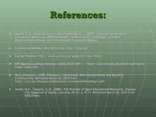 References: Atkins, D. E., Seely-Brown, J., and Hammond, A. L. (2007). A Review of the Open  Educational Resources (OER) Movement: Achievements, Challenges, and New  Opportunities. William and Flora Hewlett Foundation Report.  Connexions Website. Rice University.  http://cnx.org/ Curriki Website.  http://www.curriki.org/xwiki/bin/view/Main/ MIT OpenCourseWare Website. (2002-2010). MIT.  http://ocw.mit.edu/OcwWeb/web/home/home/index.htm  Rice University. (2006, February). Connexions:  Sharing Knowledge and Building  Communities.  Retrieved March 20, 2010 from  http://cnx.org/aboutus/publications/ConnexionsWhitePaper.pdf/ Smith, M.S., Casserly, C.M. (2006). The Promise of Open Educational Resources.  Change:  The Magazine of Higher Learning 38 (5), p. 8-17.  Retrieved March 20, 2010 from  EBSCOhost. 