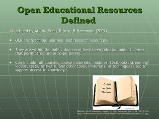 Open Educational Resources Defined   As defined by Atkins, Seely-Brown, & Hammond (2007) OER are teaching, learning, and research resources. They are within the public domain or have been released under licenses that permit free use or re-purposing. Can include full courses, course materials, modules, textbooks, streaming videos, tests, software, and other tools, materials, or techniques used to support access to knowledge. Source:  handmadebook_create_OT.jpg. Retrieved March 18, 2010 from  http://www.canyons.edu/offices/library/handmadebook_create_OT.jpg 