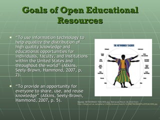 Goals of Open Educational Resources “ To use information technology to help equalize the distribution of high quality knowledge and educational opportunities for individuals, faculty, and institutions within the United States and throughout the world” (Atkins, Seely-Brown, Hammond, 2007, p. 2). “ To provide an opportunity for everyone to share, use, and reuse knowledge” (Atkins, Seely-Brown, Hammond, 2007, p. 5). Source:  NETWORKED TEACHER.jpg. Retrieved March 18,2010 from  http://blogs.uct.ac.za/gallery/1169/previews-med/6.%20NETWORKED%20TEACHER.jpg 