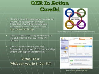 OER In Action Curriki “ Curriki is an online environment created to support the development and free distribution of world-class educational materials to anyone who needs them” ( http://www.curriki.org ).  Curriki focuses on creating a community of Open Educational Resources for K-12 curricula. Curriki is partnered with Academic Benchmarks to empower Curriki users to align content with appropriate standards. Virtual Tour What can you do in  Curriki ? Source: http://www.academicbenchmarks.com/home/ Source:  http://www.curriki.org   