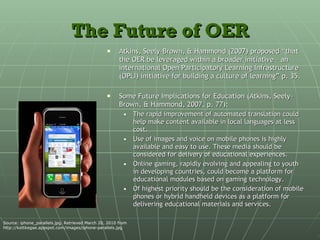 The Future of OER Atkins, Seely-Brown, & Hammond (2007) proposed “that the OER be leveraged within a broader initiative – an international Open Participatory Learning Infrastructure (OPLI) initiative for building a culture of learning” p. 35. Some Future Implications for Education (Atkins, Seely-Brown, & Hammond, 2007, p. 77): The rapid improvement of automated translation could help make content available in local languages at less cost. Use of images and voice on mobile phones is highly available and easy to use. These media should be considered for delivery of educational experiences. Online gaming, rapidly evolving and appealing to youth in developing countries, could become a platform for educational modules based on gaming technology. Of highest priority should be the consideration of mobile phones or hybrid handheld devices as a platform for delivering educational materials and services. Source: iphone_parallels.jpg. Retrieved March 20, 2010 from http://kottkegae.appspot.com/images/iphone-parallels.jpg 