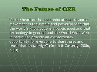 The Future of OER “ At the heart of the open-educational resource movement is the simple and powerful idea that the world’s knowledge is a public good and that technology in general and the World Wide Web in particular provide an extraordinary opportunity for everyone to share, use, and reuse that knowledge” (Smith & Casserly, 2006, p.10). 