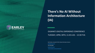 Copyright © 2019 Earley Information Science, Inc. All Rights Reserved.
www.earley.com
GILBANE'S DIGITAL EXPERIENCE CONFERENCE
TUESDAY, APRIL 30TH, 11:45 A.M. - 12:30 P.M.
There's No AI Without
Information Architecture
(IA)
Seth Earley, Founder & CEO, Earley Information Science
seth@earley.com
781-820-8080
www.earley.com
www.linkedin.com/in/sethearley
 