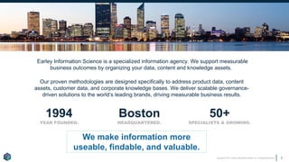 Copyright © 2017 Earley Information Science, Inc. All Rights Reserved. 2
1994
YEAR FOUNDED.
Boston
HEADQUARTERED.
50+
SPECIALISTS & GROWING.
Earley Information Science is a specialized information agency. We support measurable
business outcomes by organizing your data, content and knowledge assets.
Our proven methodologies are designed specifically to address product data, content
assets, customer data, and corporate knowledge bases. We deliver scalable governance-
driven solutions to the world’s leading brands, driving measurable business results.
We make information more
useable, findable, and valuable.
 
